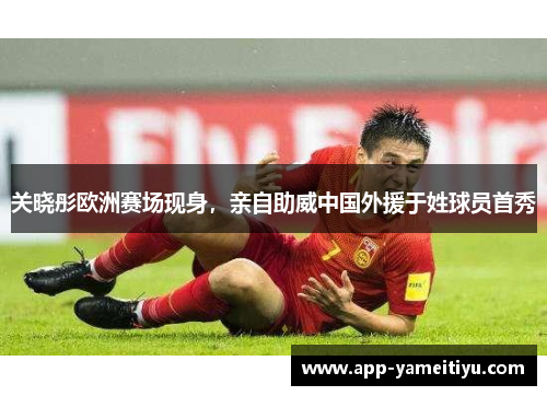 关晓彤欧洲赛场现身，亲自助威中国外援于姓球员首秀