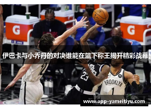 伊巴卡与小乔丹的对决谁能在篮下称王揭开精彩战幕